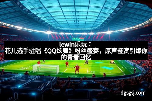 lewin乐玩：花儿选手驻唱《QQ炫舞》粉丝盛宴，原声鉴赏引爆你的青春回忆